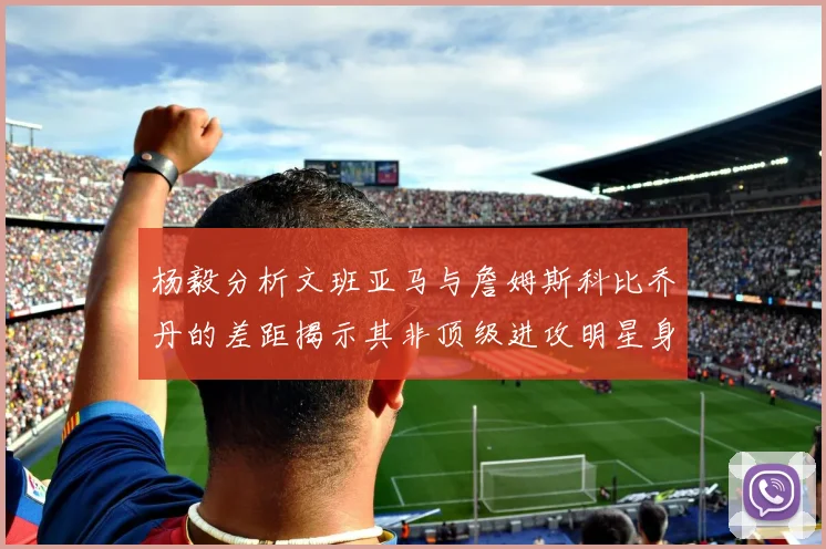 杨毅分析文班亚马与詹姆斯科比乔丹的差距揭示其非顶级进攻明星身份