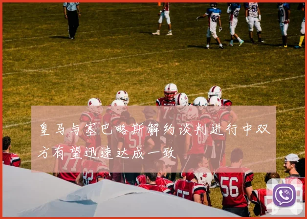 皇马与塞巴略斯解约谈判进行中双方有望迅速达成一致