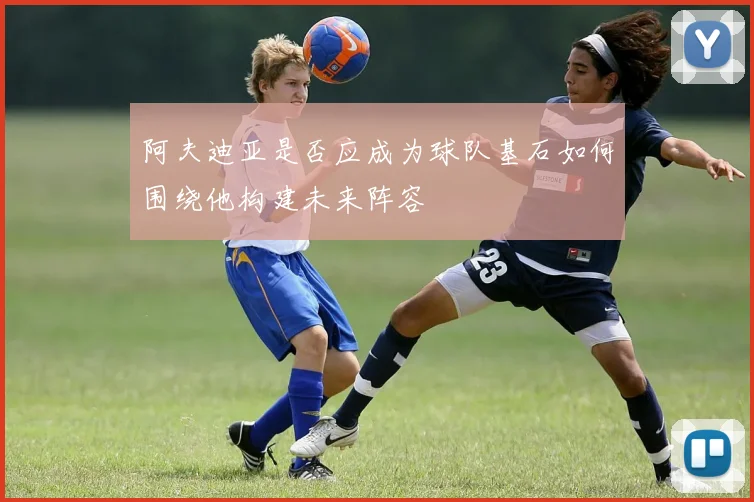阿夫迪亚是否应成为球队基石如何围绕他构建未来阵容