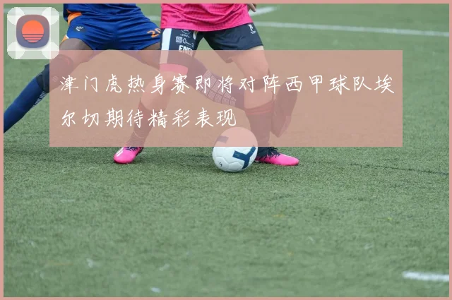 津门虎热身赛即将对阵西甲球队埃尔切期待精彩表现