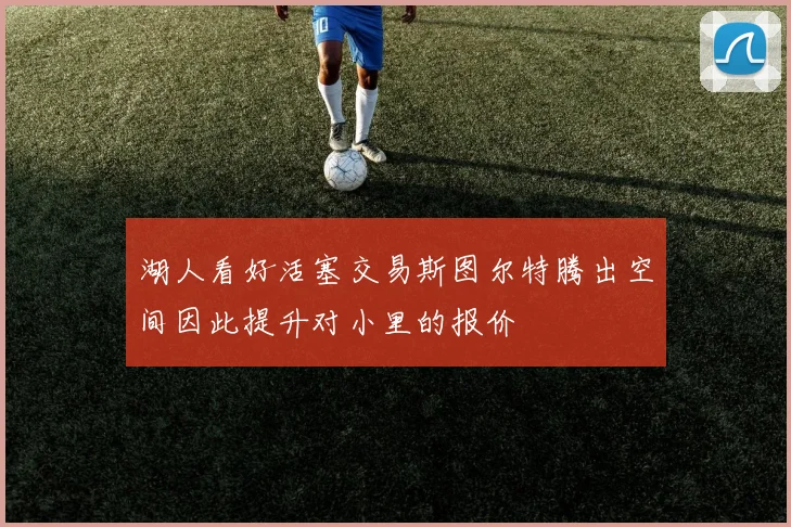 湖人看好活塞交易斯图尔特腾出空间因此提升对小里的报价