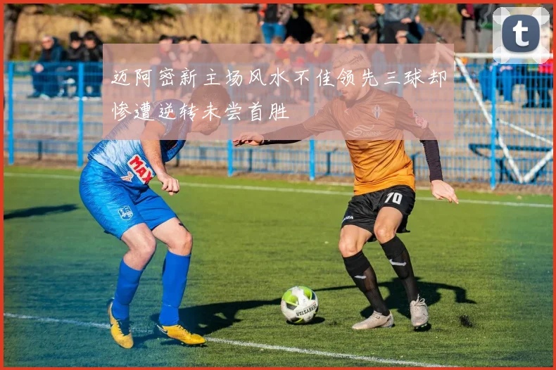 迈阿密新主场风水不佳领先三球却惨遭逆转未尝首胜