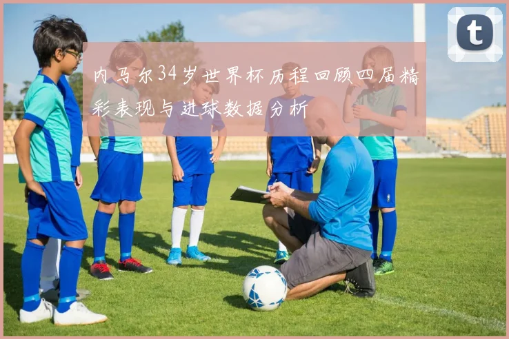 内马尔34岁世界杯历程回顾四届精彩表现与进球数据分析