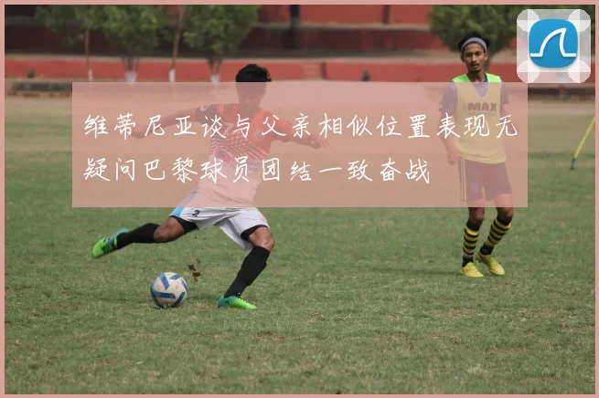 维蒂尼亚谈与父亲相似位置表现无疑问巴黎球员团结一致奋战