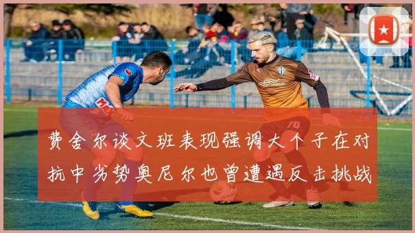 费舍尔谈文班表现强调大个子在对抗中劣势奥尼尔也曾遭遇反击挑战