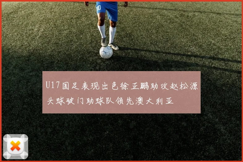 U17国足表现出色徐正鹏助攻赵松源头球破门助球队领先澳大利亚
