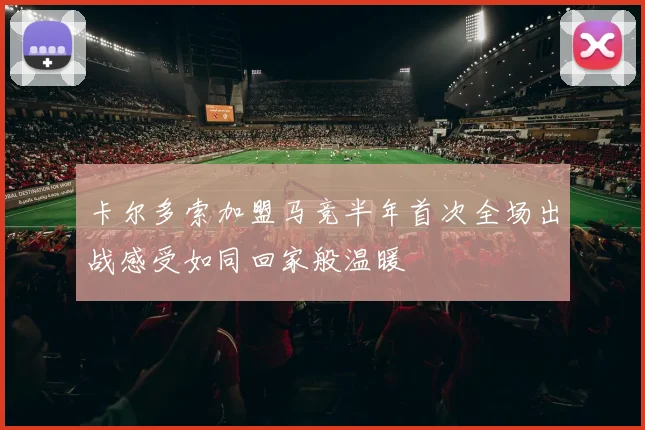 卡尔多索加盟马竞半年首次全场出战感受如同回家般温暖