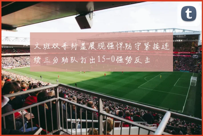 文班双手封盖展现强悍防守紧接连续三分助队打出15-0强势反击