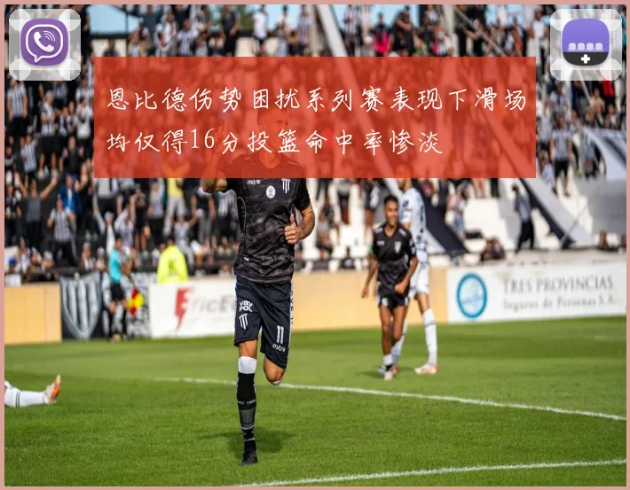 恩比德伤势困扰系列赛表现下滑场均仅得16分投篮命中率惨淡