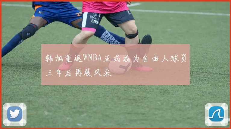 韩旭重返WNBA正式成为自由人球员三年后再展风采