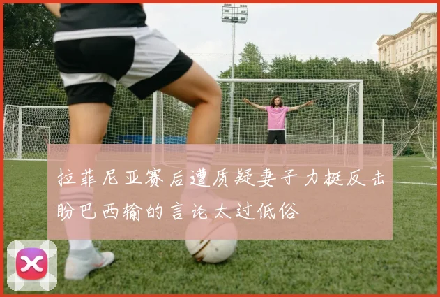拉菲尼亚赛后遭质疑妻子力挺反击盼巴西输的言论太过低俗
