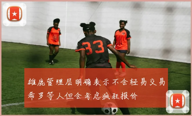雄鹿管理层明确表示不会轻易交易希罗等人但会考虑疯狂报价