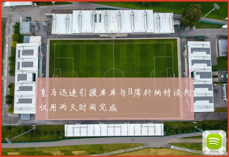 皇马迅速引援库库与B席科纳特谈判仅用两天时间完成