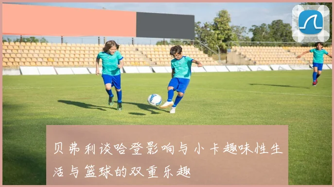 贝弗利谈哈登影响与小卡趣味性生活与篮球的双重乐趣