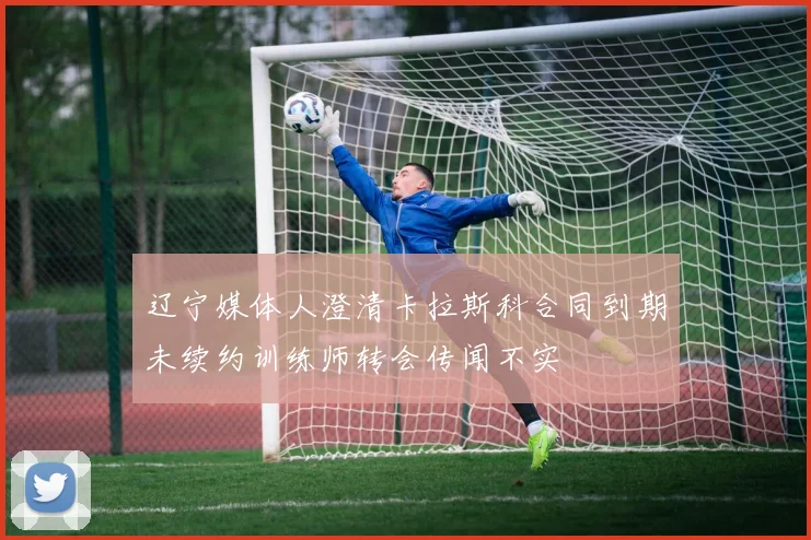 辽宁媒体人澄清卡拉斯科合同到期未续约训练师转会传闻不实