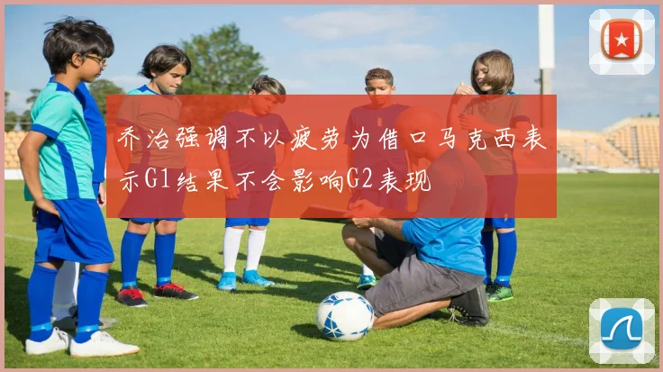 乔治强调不以疲劳为借口马克西表示G1结果不会影响G2表现