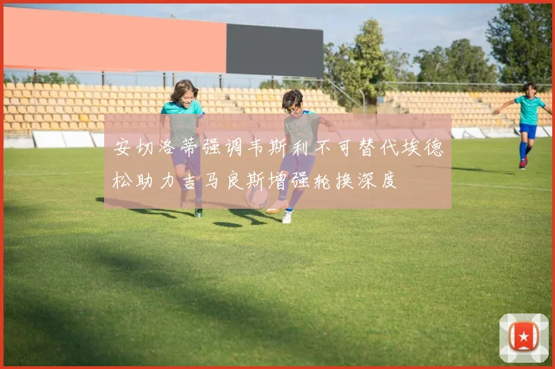 安切洛蒂强调韦斯利不可替代埃德松助力吉马良斯增强轮换深度