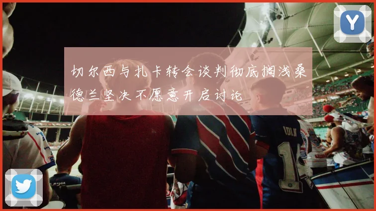 切尔西与扎卡转会谈判彻底搁浅桑德兰坚决不愿意开启讨论