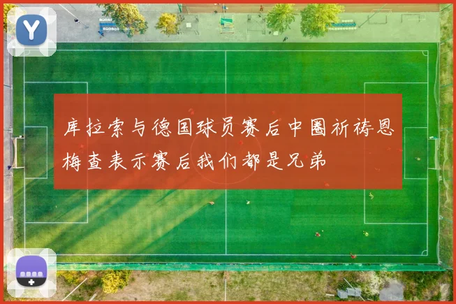 库拉索与德国球员赛后中圈祈祷恩梅查表示赛后我们都是兄弟