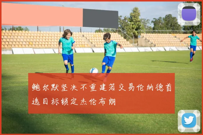 鲍尔默坚决不重建若交易伦纳德首选目标锁定杰伦布朗