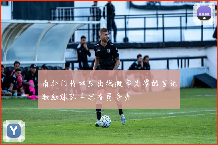 南非门将回应出线概率为零的言论激励球队斗志奋勇争先