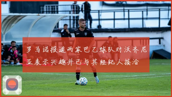 罗马诺报道两家巴乙球队对沃齐尼亚表示兴趣并已与其经纪人接洽