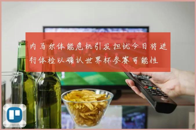 内马尔体能危机引发担忧今日将进行体检以确认世界杯参赛可能性