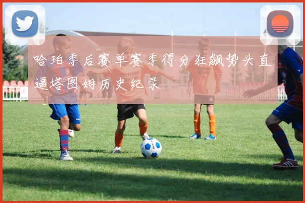 哈珀季后赛单赛季得分狂飙势头直逼塔图姆历史纪录