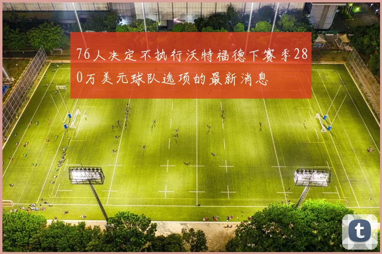 76人决定不执行沃特福德下赛季280万美元球队选项的最新消息