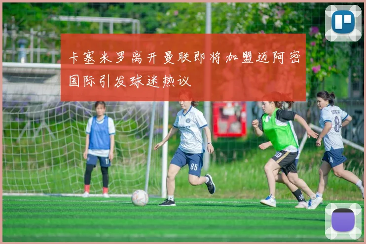 卡塞米罗离开曼联即将加盟迈阿密国际引发球迷热议