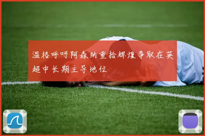 温格呼吁阿森纳重拾辉煌争取在英超中长期主导地位