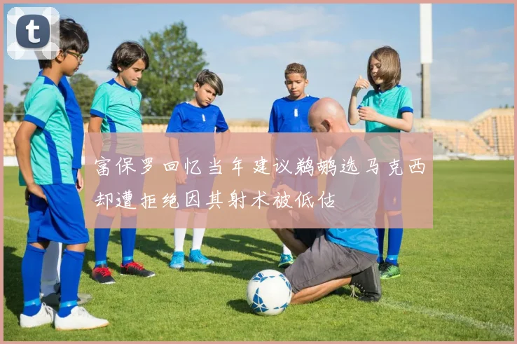 富保罗回忆当年建议鹈鹕选马克西却遭拒绝因其射术被低估
